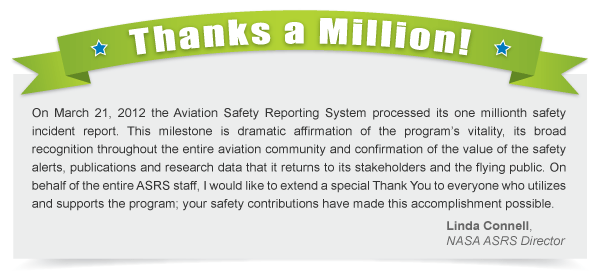 Thanks a Million! - On March 21, 2012 the Aviation Safety Reporting System processed its one millionth safety incident report. This milestone is dramatic affirmation of the program's vitality, its broad recognition throughout the entire aviation community and confirmation of the value of the safety alerts, publications and research data that it returns to its stakeholders and the flying public. On behalf of the entire ASRS staff, I would like to extend a special Thank You to everyone who utilizes and supports the program; your safety contributions have made this accomplishment possible. -  Linda Connell, NASA ASRS Director